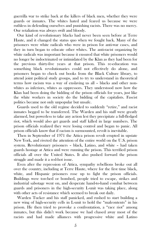 suerrilla war to strike back at the killers of black men, whether they wer guards or inmates. whiles hated and feared us because we were ruthless in def elves and punishing racists. There was 1o mercy. Our retaliation was ahvays swift and bloody.  er been seen before at  Our kind of revolutionary blacks had ne e Haute, and it changed the status quo when we fought back. Many of the were white radicals who were in prison for antiwar cases, and am began 1o educate other whil white radicals was important because it ex 10 longer be indoctrinated or intimidated by the Klan as they had been for the previous thirtyfive years at that prison. This re-education was something black revolutionaries could not effectively do-alone, and prisoners began (o check out books from the Black Culture library, to attend joint political study groups, and 10 try (o understand in theoretical terms how ay of enslaving us all - blacks and other non- whites as inferiors, whiles as oppressors. They undersiood now how the Klan had been doing the bidding of the prison officials for years, just like the white workers in society do the bidding of the capitalists. Fascist polities became not only unpopular but unsaf  Guards used 1o the old regime decided to suddenly “retire,” and racist inmates begsed 1o be transferred. The Warden and his staff were greatly alarmed, but powerless 1o take any action lest they precipitate a fullledged siot, which would also get guards and s@iT killed in lage numbers. The prison officials realized they were losing control and began to panic. All prison officials know that if racism is nted, revolt is inevitable.  Then in September of 1971 the Attica prison revolt erupted in upstate New York, and riveted the atiention of the entire world on the U.  The anti-racist organizing by cd that white prisor 1  prison system. Revolutionary prisoners - black, Latino, and white - had taken guards hostage at Attica and were running the prison. This terrified prison officials all over the United States. 1t also pushed forward the prison struggle and made it a red-hot issue.  Exen afier the repression of Attica, sympathy rebellions broke out all over the country, including at Terre Haute, where for the first time black, white, and Hispanic prisoners rose up 1o fight the prison officials. Buildings were torched or bombed, people tried to escape, strikes and industrial sabotage went on, and desperate hand-o-hand combat between guards and prisoners in the bigh-sccurity Lunit was taking place, alor with other acts of resistance which scemed to break out daily.  Warden Tucker and his stall panicked, and rushed to start building a new wing of highsecurity cells in Launit 10 hold the “malcontents” in his prison. He then tried 0 provoke a co ot” 4 inmates, but this didn’t work because we had chased away most of racists and had made alliances with progressive white and Latino  ontation, a “race  5 